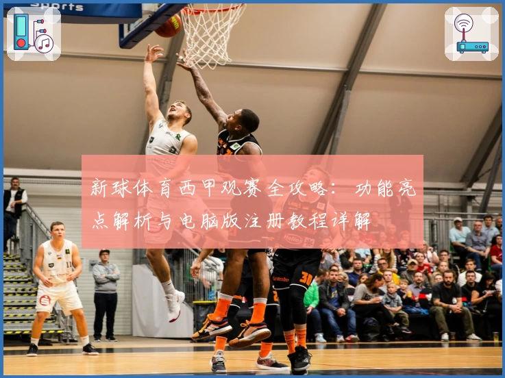 新球体育西甲观赛全攻略：功能亮点解析与电脑版注册教程详解