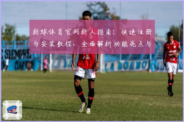新球体育官网新人指南：快速注册与安装教程，全面解析功能亮点与使用体验