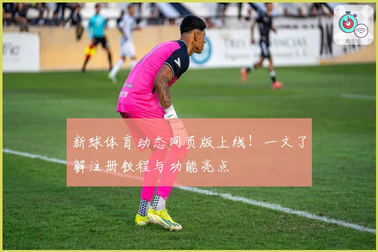 新球体育动态网页版上线！一文了解注册教程与功能亮点