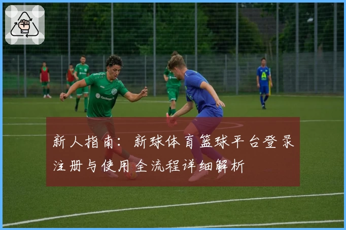 新人指南:新球体育篮球平台登录注册与使用全流程详细解析