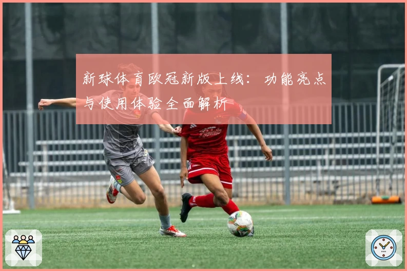 新球体育欧冠新版上线：功能亮点与使用体验全面解析