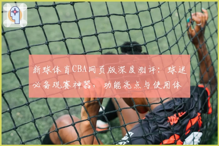 新球体育CBA网页版深度测评:球迷必备观赛神器,功能亮点与使用体验全揭秘