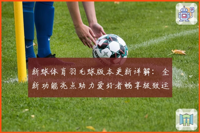 新球体育羽毛球版本更新详解：全新功能亮点助力爱好者畅享极致运动体验