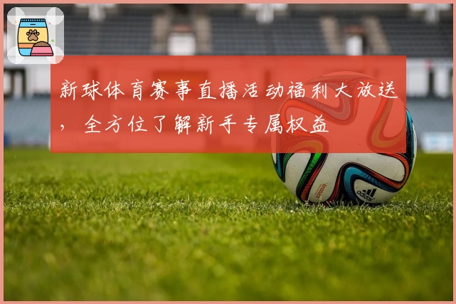 新球体育赛事直播活动福利大放送，全方位了解新手专属权益