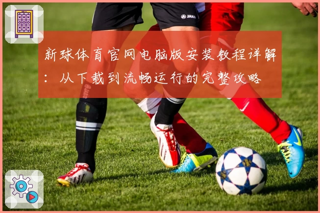 新球体育官网电脑版安装教程详解：从下载到流畅运行的完整攻略