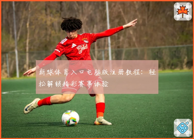 新球体育入口电脑版注册教程：轻松解锁精彩赛事体验