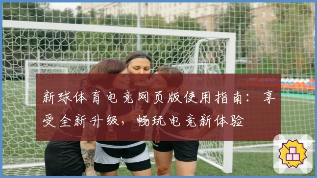 新球体育电竞网页版使用指南：享受全新升级，畅玩电竞新体验