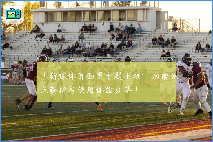 「新球体育西甲专题上线：功能亮点解析与使用体验分享」