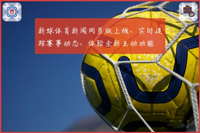 新球体育新闻网页版上线,实时追踪赛事动态,体验全新互动功能