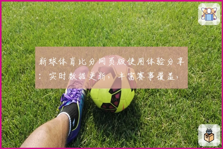 新球体育比分网页版使用体验分享：实时数据更新，丰富赛事覆盖，带你畅享全新观赛乐趣