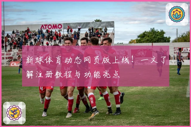 新球体育动态网页版上线！一文了解注册教程与功能亮点