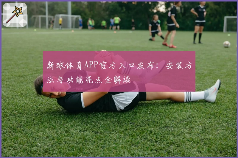 新球体育APP官方入口发布：安装方法与功能亮点全解读