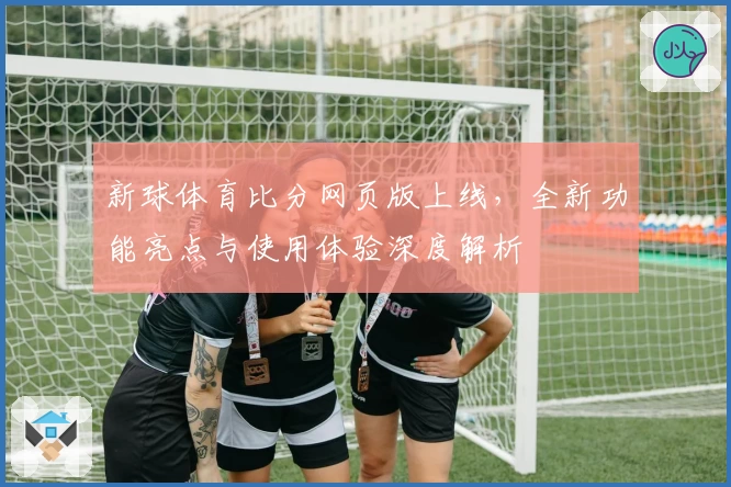 新球体育比分网页版上线，全新功能亮点与使用体验深度解析