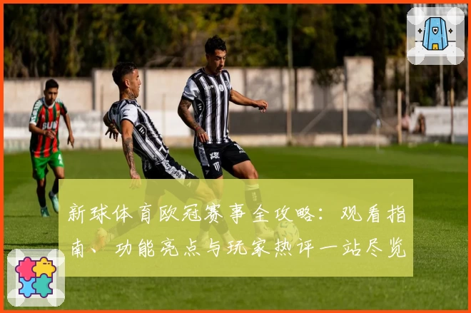 新球体育欧冠赛事全攻略：观看指南、功能亮点与玩家热评一站尽览